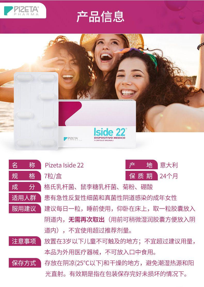 PI ZETA PHARMA 产品信息 I side 22 PPI ZETA P IS POSITIVO MEDICO T CAPSULE VAGN ALN 名 称 Pi zeta I side 22 产 地 意大利 规 格 7粒/盒 保质期 24个月 成 分 格氏乳杆菌、鼠李糖乳杆菌、菊粉、硼酸 适用人群 患有急性反复性细菌和真菌性阴道感染的成年女性 服用建议 建议每日一粒,睡前使用,仰卧在床上,取一粒胶囊放入 阴道内,无需再次取出(用前可稍微湿润胶囊方便放入阴 道内),不宜使用超过推荐剂量。 注意事项 放置在3岁以下儿童不可触及的地方;不宜超过建议用量, 本品为外用医疗器械,不可放入口中食用。 保存方式 存放在阴凉(25℃以下)和干燥的地方,避免潮湿热源和阳 光直射。有效期是指在包装保存完好未损坏的情况下。 