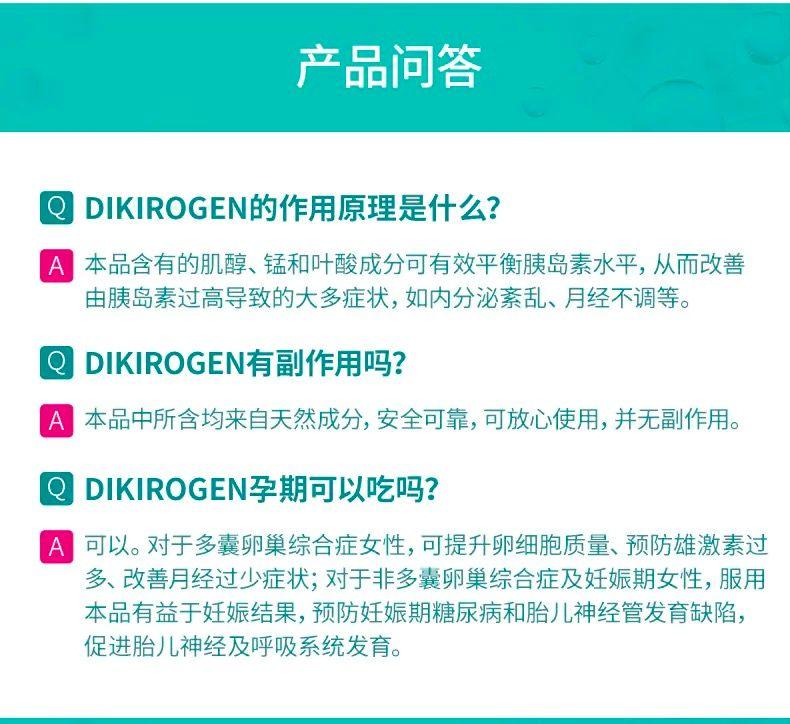 产品问答 DIKI ROGEN的作用原理是什么? A 本品含有的肌醇、锰和叶酸成分可有效平衡胰岛素水平,从而改善 由胰岛素过高导致的大多症状,如内分泌紊乱、月经不调等。 Q DIKI ROGEN有副作用吗? A 本品中所含均来自天然成分,安全可靠,可放心使用,并无副作用。 DIKI ROGEN孕期可以吃吗? 可以。对于多囊卵巢综合症女性,可提升卵细胞质量、预防雄激素过 多、改善月经过少症状;对于非多囊卵巢综合症及妊娠期女性,服用 本品有益于妊娠结果,预防妊娠期糖尿病和胎儿神经管发育缺陷, 促进胎儿神经及呼吸系统发育。 