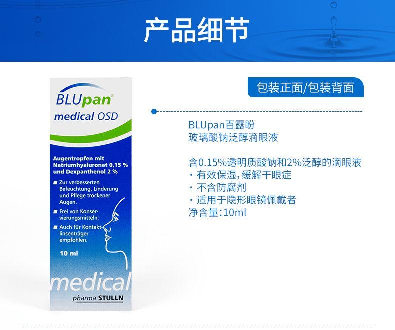 产品细节 包装正面/包装背面 BLU pan medical OSD BLU pan百露盼 玻璃酸钠泛醇滴眼液 Augen trop fen mit Natrium hy alur on at 0, 15% 含0.15%透明质酸钠和2%泛醇的滴眼液 und Dex panthenol 2% ·有效保湿,缓解干眼症 ■Zur ver besser ten Be feucht ung, Linde rung ·不含防腐剂 und Pflege trocken er Augen. ·适用于隐形眼镜佩戴者 ■Frei vonK on ser- 净含量:10ml vie rungs mittel n. ■Auch fur Kontakt- lin sent rager empfohlen. 10ml medica pharma STULL N 