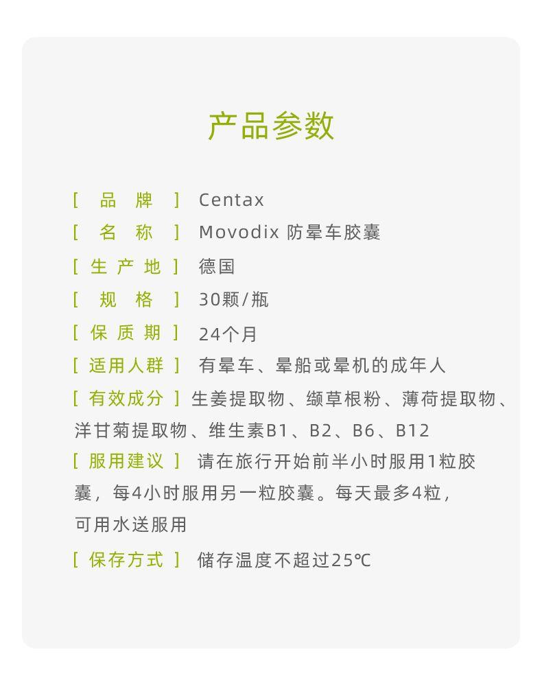 产品参数 [ 品 牌 ] Cen tax [ 名 称 ] Mov odi x防晕车胶囊 [生产地] 德国 [规格 ] 30颗/瓶 [保质期] 24个月 [适用人群] 有晕车、晕船或晕机的成年人 [有效成分]生姜提取物、缬草根粉、薄荷提取物、 洋甘菊提取物、维生素B1、B2、B6、B12 [服用建议] 请在旅行开始前半小时服用1粒胶 囊,每4小时服用另一粒胶囊。每天最多4粒, 可用水送服用 [保存方式]储存温度不超过25℃ 