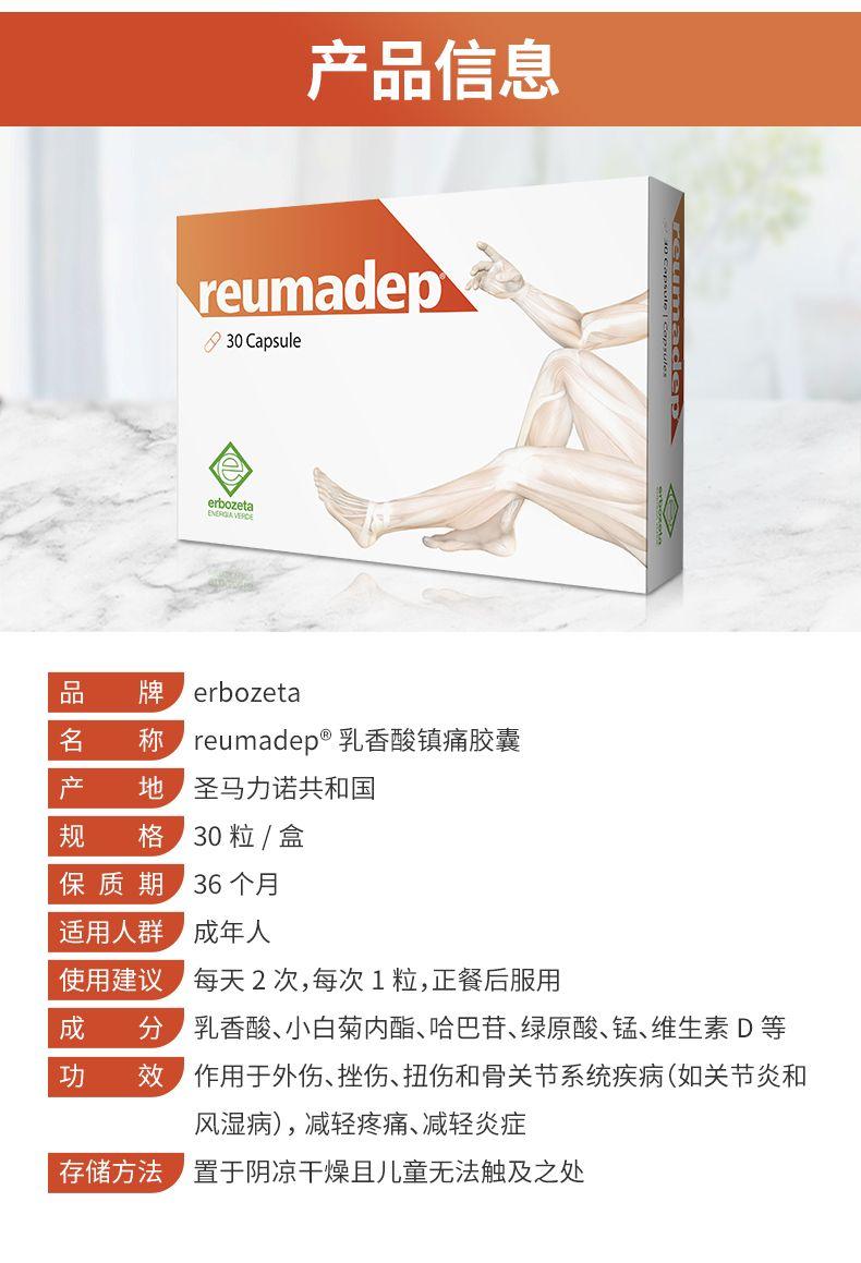 【镇痛消炎 缓解关节疼痛】Erbozeta Reumadep®南非醉茄干提取物止痛抗炎胶囊 30粒/盒 深圳保税仓发货 产品信息 reu made p : 30 Capsule erb oz et 品 牌 erb o zeta 名 称 reu made p乳香酸镇痛胶囊 产 地 圣马力诺共和国 规 格 30粒/盒 保质期 36个月 适用人群 成年人 使用建议 每天2次,每次1粒,正餐后服用 成 分 乳香酸、小白菊内酯、哈巴苷、绿原酸、锰、维生素D等 功 效 作用于外伤、挫伤、扭伤和骨关节系统疾病(如关节炎和 风湿病),减轻疼痛、减轻炎症 存储方法 置于阴凉干燥且儿童无法触及之处