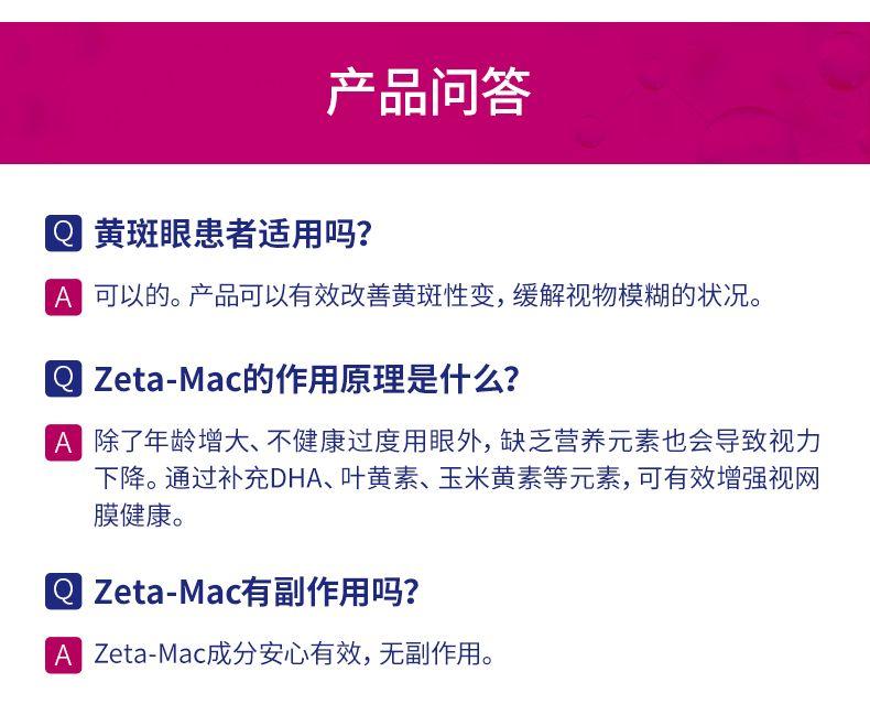 产品问答 黄斑眼患者适用吗? A 可以的。产品可以有效改善黄斑性变,缓解视物模糊的状况。 Q Zeta-Mac的作用原理是什么? A 除了年龄增大、不健康过度用眼外,缺乏营养元素也会导致视力 下降。通过补充DHA、叶黄素、玉米黄素等元素, 可有效增强视网 膜健康。 Q Zeta-Mac有副作用吗? A Zeta-Mac成分安心有效, 无副作用。 