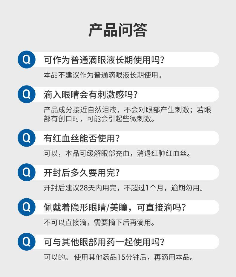 产品问答 Q 可作为普通滴眼液长期使用吗? 本品不建议作为普通滴眼液长期使用。 Q 滴入眼睛会有刺激感吗? 产品成分接近自然泪液,不会对眼部产生刺激;若眼 部有创口时,可能会引起些微刺激。 Q 有红血丝能否使用? 可以,本品可缓解眼部充血,消退红肿红血丝。 Q 开封后多久要用完? 开封后建议28天内用完,不超过1个月,逾期勿用。 Q 佩戴着隐形眼睛/美瞳,可直接滴吗? 不可以直接滴,需要摘下后再滴用。 Q 可与其他眼部用药一起使用吗? 可以的。 使用其他药品15分钟后,再滴用本品。 