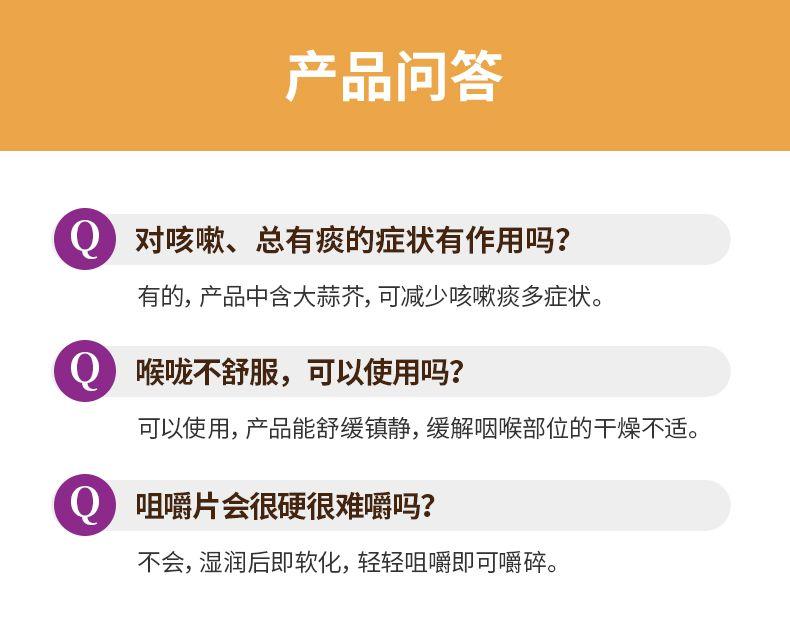 产品问答 对咳嗽、总有痰的症状有作用吗? 有的,产品中含大蒜芥,可减少咳嗽痰多症状。 Q 喉咙不舒服,可以使用吗? 可以使用,产品能舒缓镇静,缓解咽喉部位的干燥不适。 咀嚼片会很硬很难嚼吗? 不会,湿润后即软化,轻轻咀嚼即可嚼碎。 