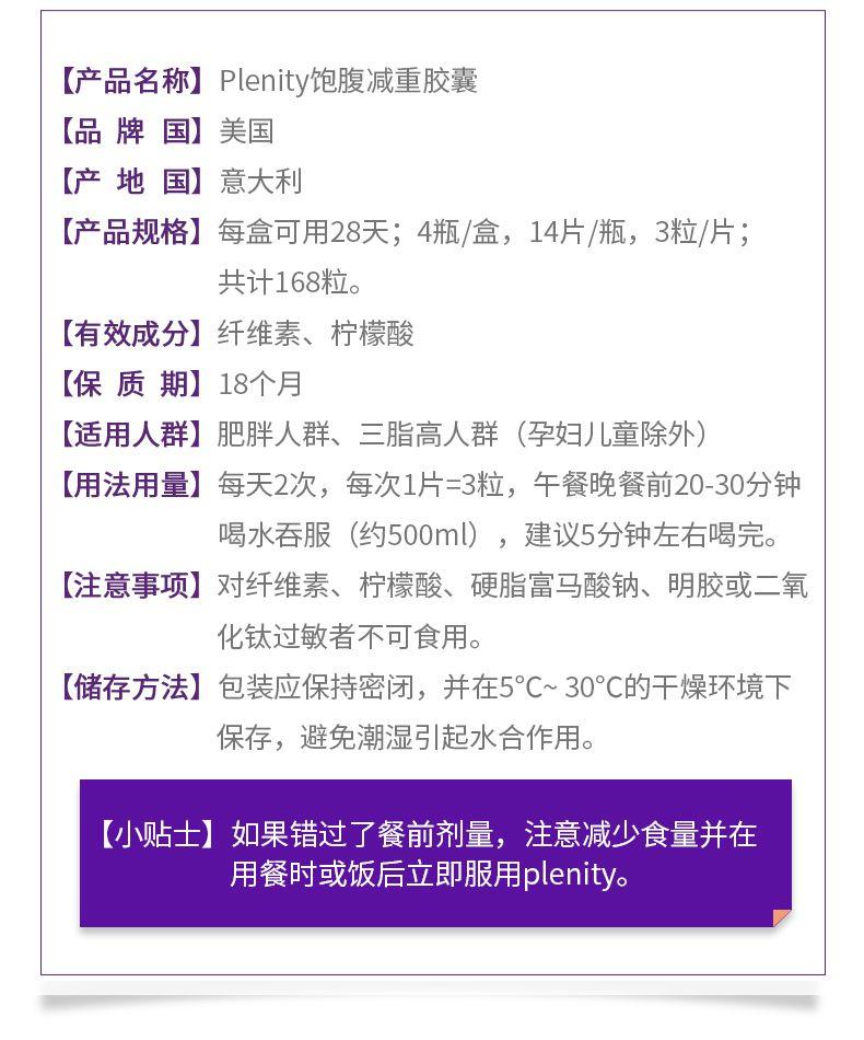 【产品名称】P lenity饱腹减重胶囊 【品牌国】 美国 【产地国】 意大利 【产品规格】 每盒可用28天；4瓶/盒，14片/瓶，3粒/片； 共计168粒。 【有效成分】 纤维素、柠檬酸 【保质期】18个月 【适用人群】 肥胖人群、三脂高人群 (孕妇儿童除外) 【用法用量】 每天2次，每次1片=3粒，午餐晚餐前20-30分钟 喝水吞服 (约500ml)，建议5分钟左右喝完。 【注意事项】 对纤维素、柠檬酸、硬脂富马酸钠、明胶或二氧 化钛过敏者不可食用。 【储存方法】 包装应保持密闭，并在5°C~30℃的干燥环境下 保存，避免潮湿引起水合作用。 【小贴士】 如果错过了餐前剂量，注意减少食量并在 用餐时或饭后立即服用p lenity。 