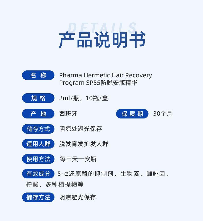 OF TAI 产品说明书 名称 Pharma Hermetic Hair Recovery ProgramS P 55防脱安瓶精华 规格 2ml/瓶,10瓶/盒 产 地 西班牙 保质期 30个月 储存方式 阴凉处避光保存 适用人群 脱发育发护发人群 使用方法 每三天一安瓶 有效成分 5-α还原酶的抑制剂,生物素、咖啡因、 柠酸、多种植提物等 储存方法 阴凉避光保存 