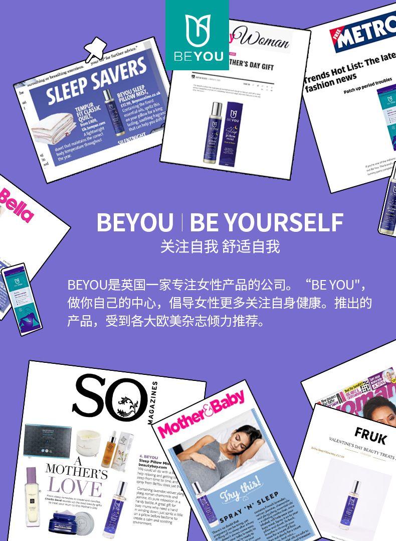 U SWam an METR ice” adn i or Fart BE YOU SLEEP SAVERS THE R'S DAY GIFT frends HotList:The late fashion news yb leS cssr 18%M Patch upper eriod 22 SILENTNIGHT q tnt Bella BE YOU I BE YOURSELF 关注自我舒适自我 BE YOU是英国一家专注女性产品的公司。 “BE YOU" 做你自己的中心,倡导女性更多关注自身健康。推出的 产品,受到各大欧美杂志倾力推荐。 S 切山Z一N< MotherS Baby Em SP FR UK An i 4.BE YOU VALENTINES DAY BEAUTY TREATS SIe o pPl low MOTHER'S ity bay.c w udal c he LOVE det vet i a om lear d T ny, this! dah and “N’SLEEP be dire to SPRAY 