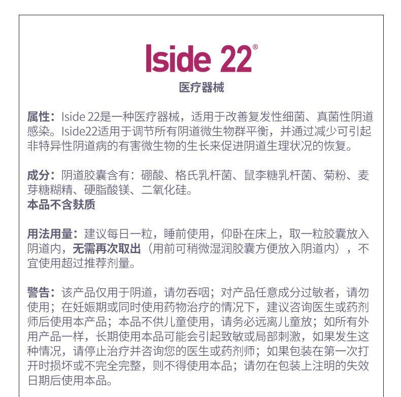 I side 22 医疗器械 属性:I side 22是一种医疗器械, 适用于改善复发性细菌、真菌性阴道 感染。I side 22适用于调节所有阴道微生物群平衡, 并通过减少可引起 非特异性阴道病的有害微生物的生长来促进阴道生理状况的恢复。 成分:阴道胶囊含有:硼酸、格氏乳杆菌、鼠李糖乳杆菌、菊粉、麦 芽糖糊精、硬脂酸镁、二氧化硅。 本品不含麸质 用法用量:建议每日一粒,睡前使用,仰卧在床上,取一粒胶囊放入 阴道内,无需再次取出(用前可稍微湿润胶囊方便放入阴道内),不 宜使用超过推荐剂量。 警告:该产品仅用于阴道,请勿吞咽;对产品任意成分过敏者,请勿 使用;在妊娠期或同时使用药物治疗的情况下,建议咨询医生或药剂 师后使用本产品;本品不供儿童使用,请务必远离儿童放;如所有外 用产品一样,长期使用本品可能会引起致敏或局部刺激,如果发生这 种情况,请停止治疗并咨询您的医生或药剂师;如果包装在第一次打 开时损坏或不完全完整,则不得使用本品;请勿在包装上注明的失效 日期后使用本品。 