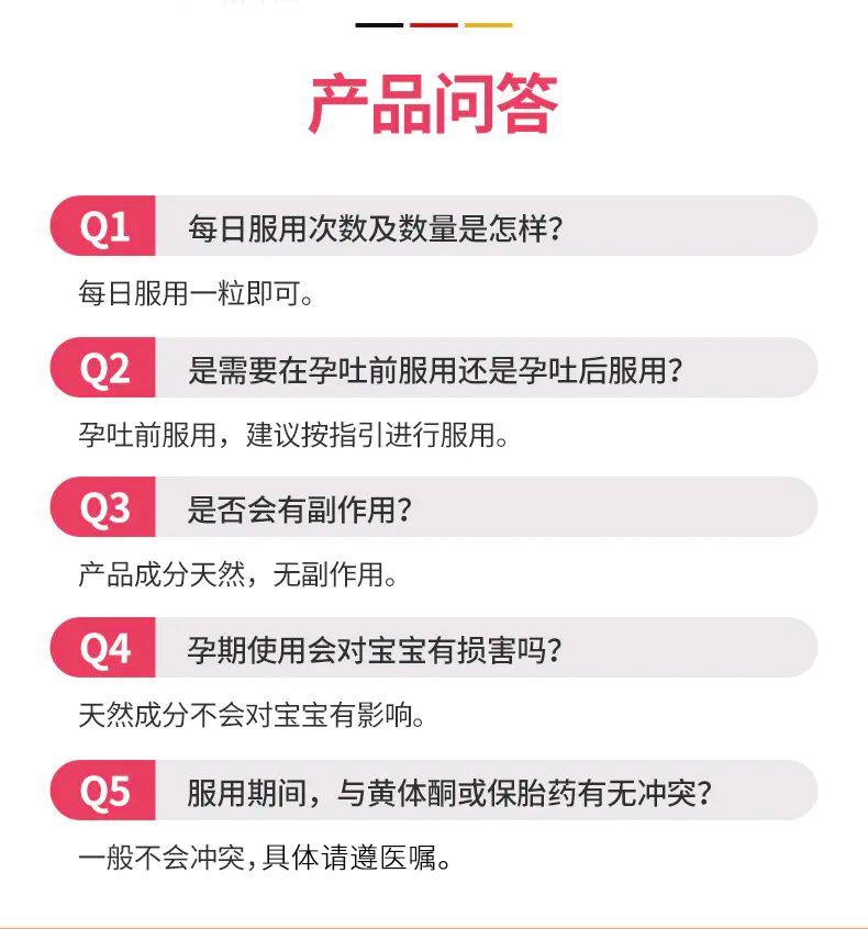 一 一 产品问答 Q1 每日服用次数及数量是怎样? 每日服用一粒即可。 Q2 是需要在孕吐前服用还是孕吐后服用? 孕吐前服用,建议按指引进行服用。 Q3 是否会有副作用? 产品成分天然,无副作用。 Q4 孕期使用会对宝宝有损害吗? 天然成分不会对宝宝有影响。 Q5 服用期间,与黄体酮或保胎药有无冲突? 一般不会冲突,具体请遵医嘱。 