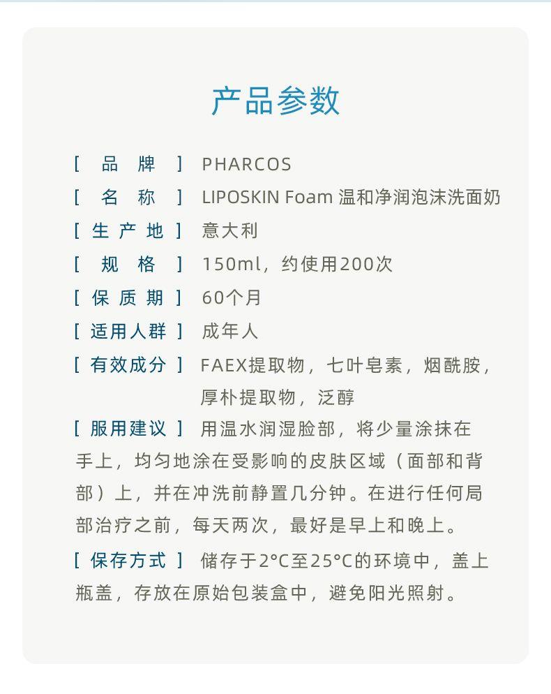 产品参数 [ 品 牌 ] PH ARCOS [ 名 称] LIPO SKIN Foam温和净润泡沫洗面奶 [生产地] 意大利 [ 规格] 150ml,约使用200次 [保质期] 60个月 [适用人群] 成年人 [有效成分] FA EX提取物, 七叶皂素, 烟酰胺, 厚朴提取物,泛醇 [服用建议]用温水润湿脸部,将少量涂抹在 手上,均匀地涂在受影响的皮肤区域(面部和背 部)上,并在冲洗前静置几分钟。在进行任何局 部治疗之前,每天两次,最好是早上和晚上。 [保存方式] 储存于2°C至25°C的环境中,盖上 瓶盖,存放在原始包装盒中,避免阳光照射。 