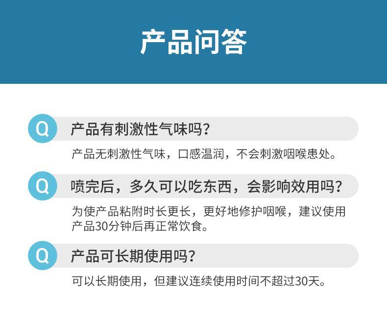 产品问答 Q 产品有刺激性气味吗? 产品无刺激性气味,口感温润,不会刺激咽喉患处。 Q 喷完后,多久可以吃东西,会影响效用吗? 为使产品粘附时长更长,更好地修护咽喉,建议使用 产品30分钟后再正常饮食。 Q 产品可长期使用吗? 可以长期使用,但建议连续使用时间不超过30天。 