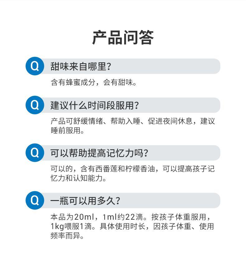 产品问答 Q 甜味来自哪里? 含有蜂蜜成分,会有甜味。 建议什么时间段服用? 产品可舒缓情绪、帮助入睡、促进夜间休息,建议 睡前服用。 Q 可以帮助提高记忆力吗? 可以的,含有西番莲和柠檬香油,可以提高孩子记 忆力和认知能力。 Q 一瓶可以用多久? 本品为20ml,1ml约22滴。按孩子体重服用, 1kg喂服1滴。具体使用时长,因孩子体重、使用 频率而异。 