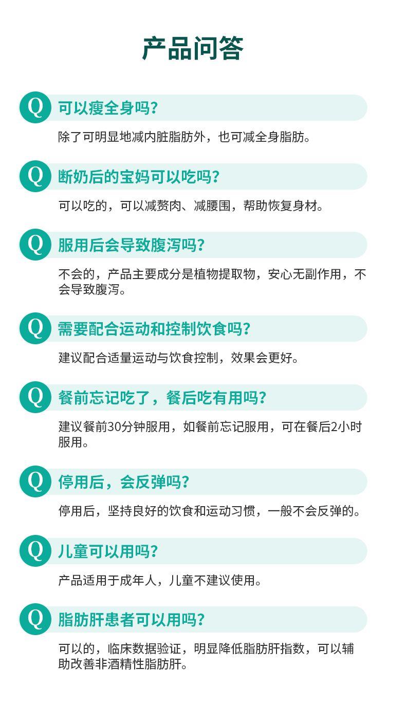 产品问答 包 可以瘦全身吗? 除了可明显地减内脏脂肪外,也可减全身脂肪。 断奶后的宝妈可以吃吗? 可以吃的,可以减赘肉、减腰围,帮助恢复身材。 服用后会导致腹泻吗? 不会的,产品主要成分是植物提取物,安心无副作用,不 会导致腹泻。 需要配合运动和控制饮食吗? 建议配合适量运动与饮食控制,效果会更好。 餐前忘记吃了,餐后吃有用吗? 建议餐前30分钟服用,如餐前忘记服用,可在餐后2小时 服用。 停用后,会反弹吗? 停用后,坚持良好的饮食和运动习惯,一般不会反弹的。 儿童可以用吗? 产品适用于成年人,儿童不建议使用。 脂肪肝患者可以用吗? 可以的,临床数据验证,明显降低脂肪肝指数,可以辅 助改善非酒精性脂肪肝。 