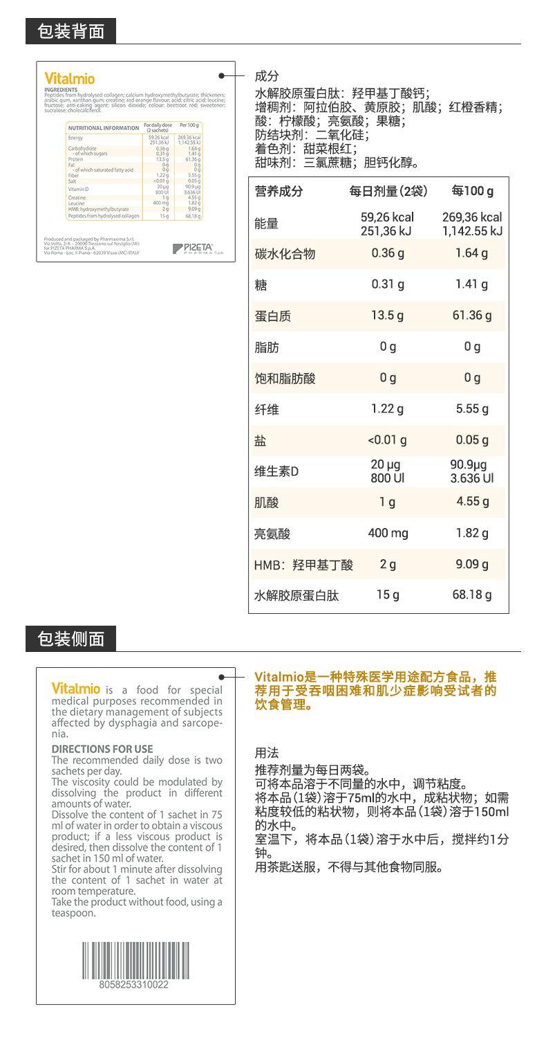 包装背面 Vital mio 成分 MG RE DENES 三 水解胶原蛋白肽:羟甲基丁酸钙; 增稠剂:阿拉伯胶、黄原胶;肌酸;红橙香精; NUTR TIONAL INFORMATION fy a zaRr 109 酸:柠檬酸;亮氨酸;果糖; tn erg 防结块剂:二氧化硅; 着色剂:甜菜根红; 43 甜味剂:三氯蔗糖;胆钙化醇。 of whchstuaedttyscd Vitamin D 70 营养成分 每日剂量(2袋) 每100g lc eins 99 Peteestomhydruydcogm 15g 18g 59, 26kcal 269, 36kcal 能量 251,36kJ 1,142.55kJ PPI ZETA... 碳水化合物 0.36g 1.64g 糖 0.31g 1.41g 蛋白质 13.5g 61.36g 脂肪 0g 0g 饱和脂肪酸 0g 0g 纤维 1.22g 5.55g 盐 <0.01g 0.05g 维生素D 20pg 90.9pg 800UI 3.636UI 肌酸 1g 4.55g 亮氨酸 400mg 1.82g HMB:羟甲基丁酸 2g 9.09g 水解胶原蛋白肽 15g 68.18g 包装侧面 Vital mio是一种特殊医学用途配方食品, 推 Vital mio is a food for special 荐用于受吞咽困难和肌少症影响受试者的 medical purposes recommended in 饮食管理。 the dietary management of subjects affected by dysphagia and sar cope- nia. DIRECTIONS FOR USE 用法 The recommended daily dose is two sachets per day. 推荐剂量为每日两袋。 The viscosity could be modulated by 可将本品溶于不同量的水中,调节粘度。 dissolving the product in different 将本品(1袋)溶于75ml的水中,成粘状物;如需 amounts of water. Dissolve the content of 1sachetin 75 粘度较低的粘状物,则将本品(1袋)溶于150ml ml of water in order to obtain a viscous 的水中。 product; if a less viscous product is 室温下,将本品(1袋)溶于水中后,搅拌约1分 desired, then dissolve the content of 1 钟。 sachetin150ml of water. Stir for about 1 minute after dissolving 用茶匙送服,不得与其他食物同服。 the content of 1sachetin water at room temperature. Take the product without food, using a teaspoon. 8058253310022 