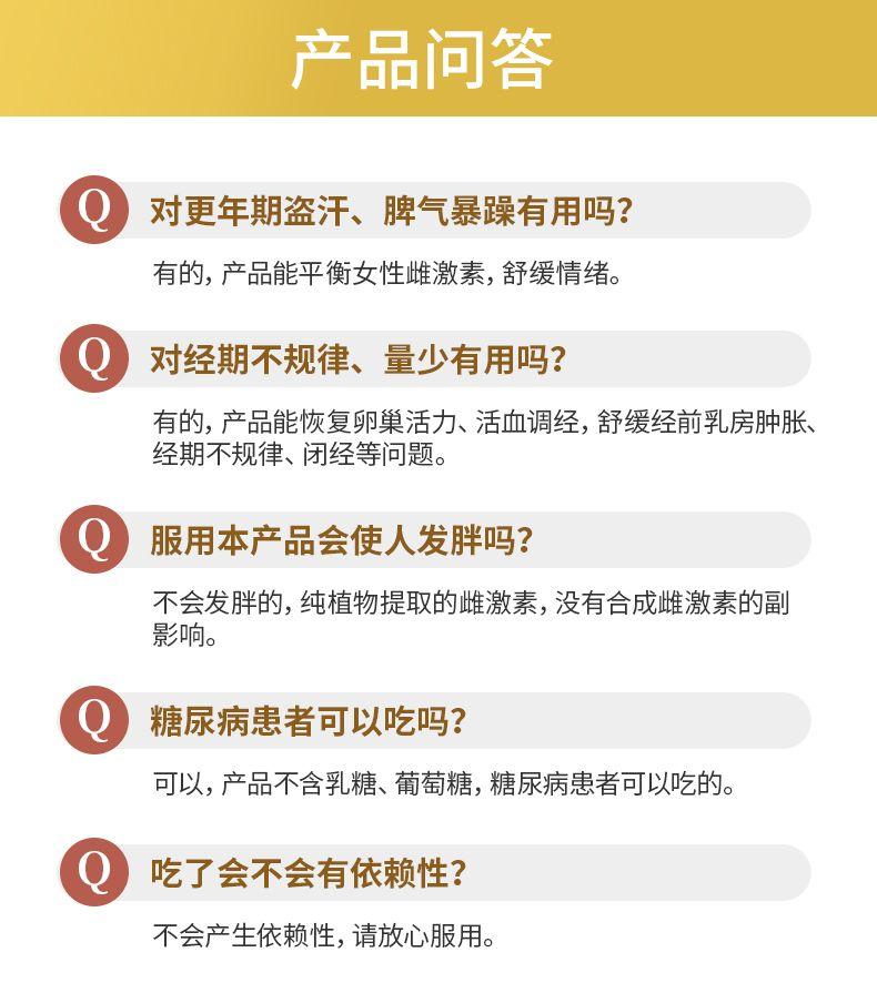 产品问答 对更年期盗汗、脾气暴躁有用吗? 有的,产品能平衡女性雌激素,舒缓情绪。 Q 对经期不规律、量少有用吗? 有的,产品能恢复卵巢活力、活血调经,舒缓经前乳房肿胀、 经期不规律、闭经等问题。 服用本产品会使人发胖吗? 不会发胖的,纯植物提取的雌激素,没有合成雌激素的副 影响。 糖尿病患者可以吃吗? 可以,产品不含乳糖、葡萄糖,糖尿病患者可以吃的。 吃了会不会有依赖性? 不会产生依赖性,请放心服用。 