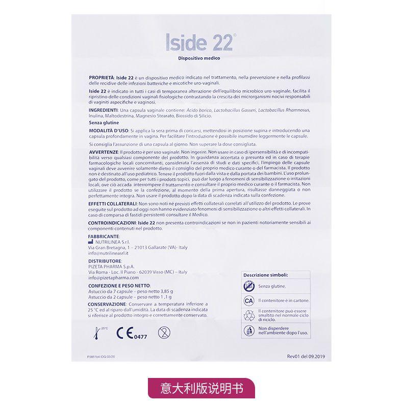 side 22 Dispositivo medico PRO PRIETA:Iside22eundi positivo medico indicato nel trattamento, nella prevenzione enell apr of lassi delle reci dive delle in fezionibattericheemicot ich euro-vaginal i Is ide22eindicatointuttiica sidi tempora nea alter azione delf equilibrio micro bic our o vaginale, fac li tail ripristino delle condizioni vaginal if sio logic he contrast and ola crescita dei micr organism i no civi responsa bili diva g initia specifc he eva ginos i. INGREDIENT I:Una capsul a vaginale contiene:Acid obo rico, Lacto bac il us Gasser i, LactobacilusRhamnosus, Inulin a, Mal to des trina, Magnes ioS tear a to, BiossidodiSilicio. Senza glut in e MODAL IT AD'USO.Si applica laser apr imadicoricarsimettendosi in posizione sup in ae introduce n do una capsul a profond a mente in vagina.Per facilitar el introduzione e possibile in u midi rel egger men tele capsule. Si consiglia las sunzionediunacapsulaal giorno.Non super are la dose consigli at a. AVVERTENZE:lIprodottoeperusovaginale.Noningerire.Nonusareincasodiipersensibiitaediincompati- b ilita verso qualsiasi component edel prodotto.In gravidanza accer tataopresuntaedincasodi terapie farmaco logic he local i concomitant i, consider at aT as senza di studied ati specific i, I impiego delle capsule vaginal id eve av venire solamente dietro il consiglio del proprio medico cur ante odel farmacista.l prodotto none destina to all us oped at rco.Tenere il prodotto fuori daavstaedallaportatadei bambi i.Luso pro lun gato del prodotto, come per tutti i prodotti topic i, puodarluogoafenomenid isensibilizzazioneoirrit azioni local iovec ibac cada inter romper eil trattamento e consultare il proprio medico cur ante oil farmacista.Non utilizzare d prodotto sela confezione, al momento della prima apertura, risultassedanneggiataon on perfetta mente integra.Non us are il prodotto do pola data di scadenza indicat a sulla confezione. EFFETTI COLLATERAL:Non sono not in e prev is ti effetti collateral i correlati all utilizzo del prodotto.Le prove ese guite sul prodotto a doggin on hanno eviden zia to fenomenidisensibilizzazi one o altri effetti collateral i In casodicomparsadifastidi persistent i consultare il MedicO. CONTRO INDIC AZIONI:Iside22non present a contro indica zion is en on in pazienti not oriamentesensibliai component i contenuti nel prodotto. FABBRICANTE: NUTRI LINE A Srl ViaGra n Bretagna, 1-21013Galla rate(VA) -Italy info st nutri line a srL it DISTRIBUTOR E: PI ZETA PHARM AS.p.A. Via Roma-Loc.II Piano-62039Visso(MC) -italy Descrizione sim boli: infoepizetapharma.com CONFEZIONE E PESO NET TO. Senza gun e. As tucci oda 7 capsule-peso net to 3.85g As tucci oda 2 capsule-peso net to 1, 1g cA Il conten it or ee in cart one. CONSERV AZIONE Conserv area temperatura inferiore a 25*CedalriparodalTumidita.La data di scadenza indicat a sir if eris ceal prodotto integro ecor retta mente conserva to. OP diri ciclo. sc CE0477 ntea nel ambiente dopo fuso P35516410G0020 Rev01del 09.2019 意大利版说明书 