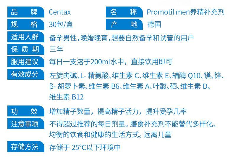 品 牌 Cen tax 名 称 Promo til men养精补充剂 规 格 30包/盒 产 地 德国 适用人群 备孕男性,晚婚晚育,想要自然备孕和试管的用户 保质期 三年 服用建议 每日一支溶于200ml水中,直接饮用即可 有效成分 左旋肉碱、L-精氨酸、维生素C、维生素E、辅酶Q10、镁、锌、 β-胡萝卜素、维生素B6、维生素A、叶酸、硒、维生素D、 维生素B12 功 效 增加精子数量,提高精子活力,提升受孕几率 注意事项 不得超过推荐的每日剂量。膳食补充剂不能替代多样化、 均衡的饮食和健康的生活方式。远离儿童 存储方法 存储于25℃以下环境中 