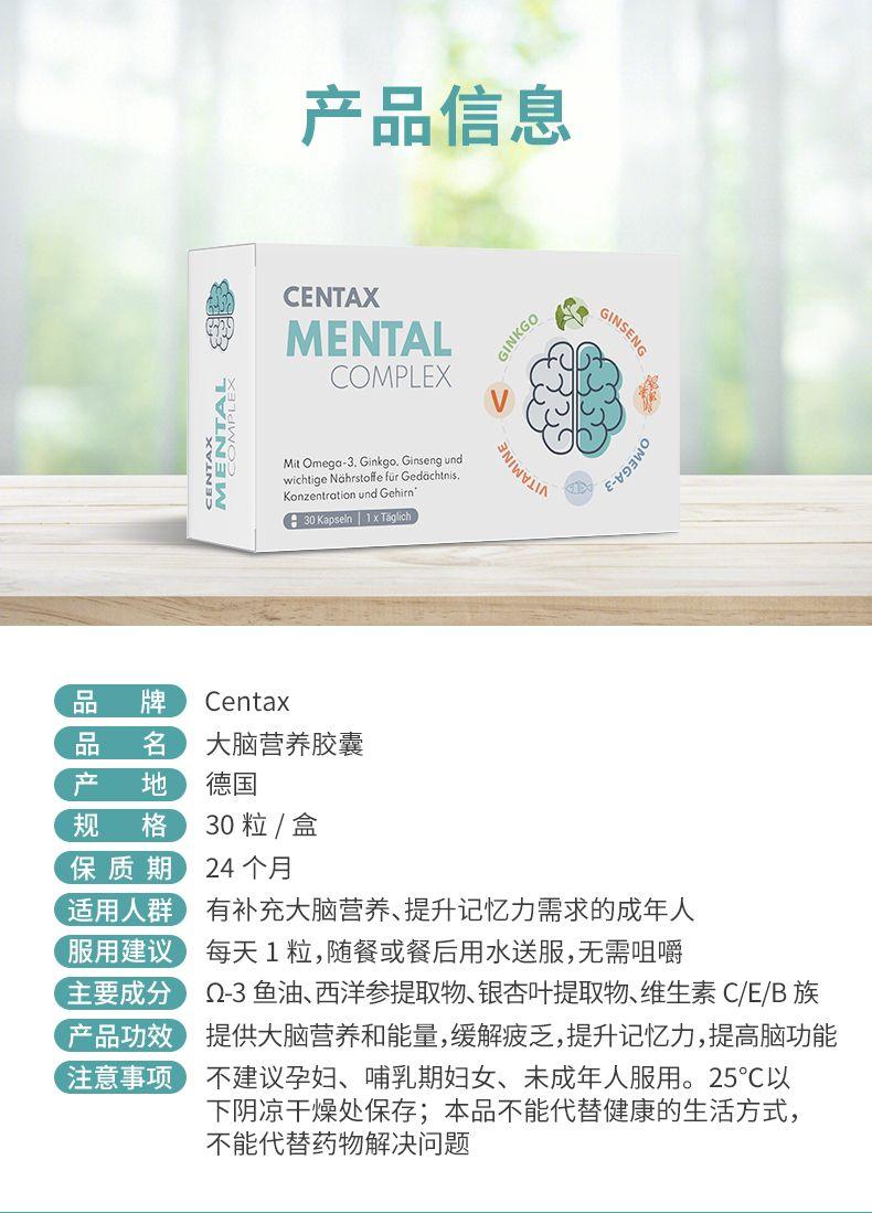 产品信息 CEN TAX MENTAL GINKGO GINSENG COMPLEX Mi tO me go-3.Ginkgo, Ginseng und wichtigeN a hr stoffe fur Gedacht n is. wvi IN E-i93WO KonzentrationundGehirn' G30Kapseln1xTagch 品 牌 Cen tax 品 名 大脑营养胶囊 产 地 德国 规 格 30粒/盒 保质期 24个月 适用人群 有补充大脑营养、提升记忆力需求的成年人 服用建议 每天1粒,随餐或餐后用水送服,无需咀嚼 主要成分 Q-3鱼油、西洋参提取物、银杏叶提取物、维生素C/E/B族 产品功效 提供大脑营养和能量,缓解疲乏,提升记忆力,提高脑功能 注意事项 不建议孕妇、哺乳期妇女、未成年人服用。25℃以 下阴凉干燥处保存;本品不能代替健康的生活方式, 不能代替药物解决问题 