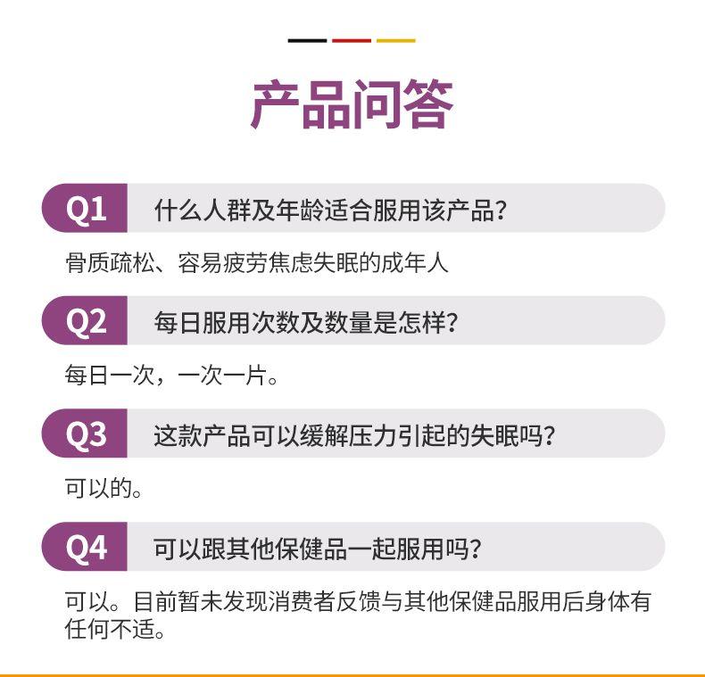 一 产品问答 Q1 什么人群及年龄适合服用该产品? 骨质疏松、容易疲劳焦虑失眠的成年人 Q2 每日服用次数及数量是怎样? 每日一次,一次一片。 Q3 这款产品可以缓解压力引起的失眠吗? 可以的。 Q4 可以跟其他保健品一起服用吗? 可以。目前暂未发现消费者反馈与其他保健品服用后身体有 任何不适。 