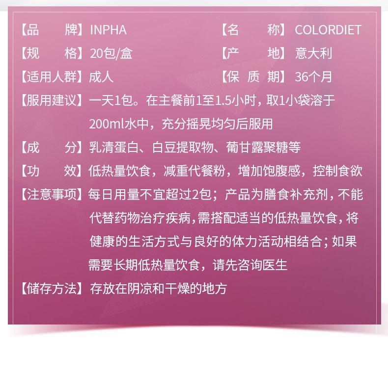 【品 牌】IN PHA 【名 称】COLOR DIET 【规 格】20包/盒 【产 地】 意大利 【适用人群】成人 【保质期】36个月 【服用建议】一天1包。在主餐前1至1.5小时,取1小袋溶于 200ml水中,充分摇晃均匀后服用 【成 分】乳清蛋白、白豆提取物、葡甘露聚糖等 【功 效】 低热量饮食,减重代餐粉,增加饱腹感,控制食欲 【注意事项】 每日用量不宜超过2包;产品为膳食补充剂,不能 代替药物治疗疾病,需搭配适当的低热量饮食,将 健康的生活方式与良好的体力活动相结合;如果 需要长期低热量饮食,请先咨询医生 【储存方法】 存放在阴凉和干燥的地方 