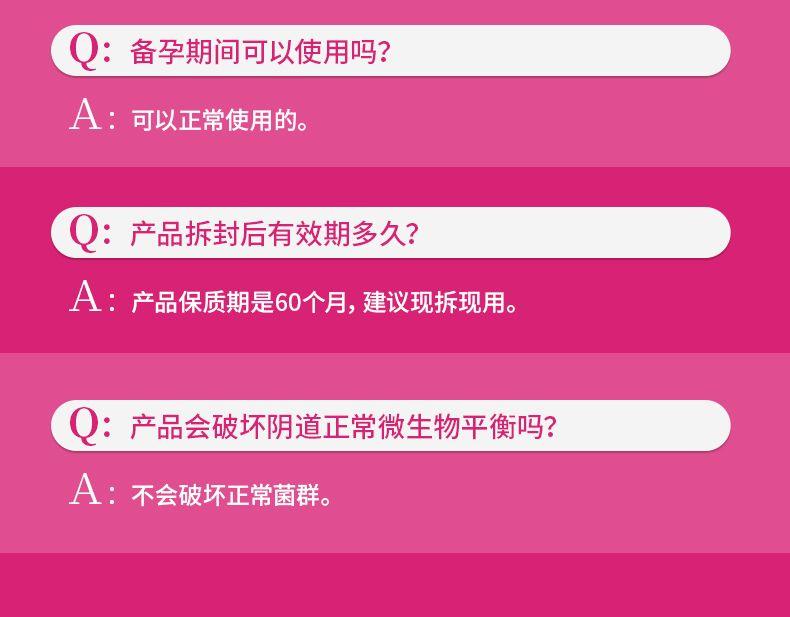 Q: 备孕期间可以使用吗? A:可以正常使用的。 Q:产品拆封后有效期多久? A:产品保质期是60个月,建议现拆现用。 Q:产品会破坏阴道正常微生物平衡吗? A:不会破坏正常菌群。 