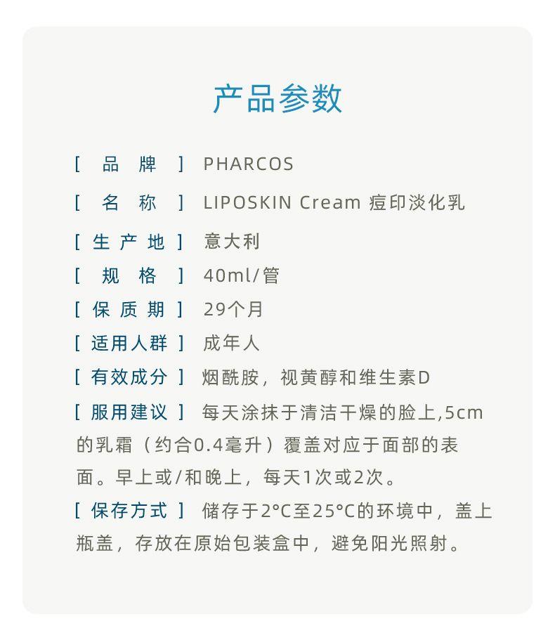 产品参数 [ 品 牌 ] PH ARCOS [ 名 称 ] LIPO SKIN Cream痘印淡化乳 [生产地 ] 意大利 [ 规 格 ] 40ml/管 [保质期] 29个月 [适用人群] 成年人 [有效成分]烟酰胺,视黄醇和维生素D [服用建议] 每天涂抹于清洁干燥的脸上,5cm 的乳霜(约合0.4毫升)覆盖对应于面部的表 面。早上或/和晚上,每天1次或2次。 [保存方式]储存于2°C至25°℃的环境中,盖上 瓶盖,存放在原始包装盒中,避免阳光照射。 