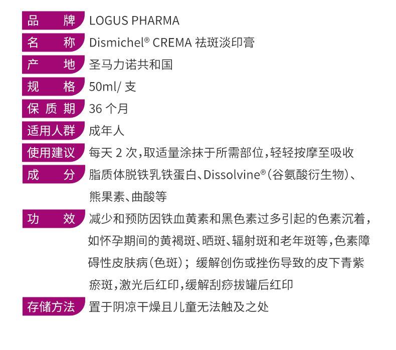 品 牌 LOG US PHARMA 名 称 Dis michel°CREMA祛斑淡印膏 产 地 圣马力诺共和国 规 格 50ml/支 保质期 36个月 适用人群 成年人 使用建议 每天2次,取适量涂抹于所需部位,轻轻按摩至吸收 成 分 脂质体脱铁乳铁蛋白、Dis sol vine(谷氨酸衍生物) 、 熊果素、曲酸等 功 效 减少和预防因铁血黄素和黑色素过多引起的色素沉着, 如怀孕期间的黄褐斑、晒斑、辐射斑和老年斑等,色素障 碍性皮肤病(色斑);缓解创伤或挫伤导致的皮下青紫 瘀斑,激光后红印,缓解刮痧拔罐后红印 存储方法 置于阴凉干燥且儿童无法触及之处 