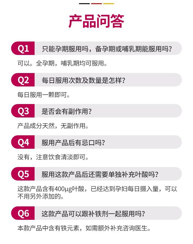 — 产品问答 Q1 只能孕期服用吗,备孕期或哺乳期能服用吗? 可以。全孕期,哺乳期均可服用。 Q2 每日服用次数及数量是怎样? 每日服用一颗即可。 Q3 是否会有副作用? 产品成分天然,无副作用。 Q4 服用产品后有忌口吗? 没有,注意饮食清淡即可。 Q5 服用这款产品后还需要单独补充叶酸吗? 这款产品含有400pg叶酸,已经达到孕妇每日摄入量,可以 不用另外添加的。 Q6 这款产品可以跟补铁剂一起服用吗? 本款产品中含有铁元素,如需额外补充咨询医生。 