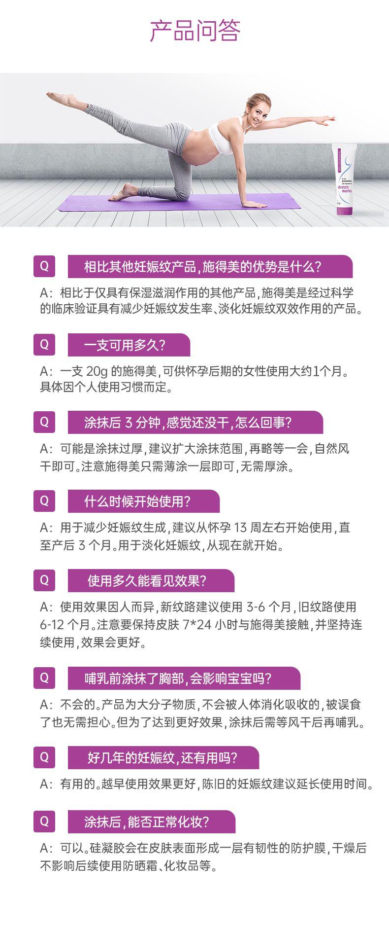 产品问答 marks Q 相比其他妊娠纹产品,施得美的优势是什么? A:相比于仅具有保湿滋润作用的其他产品,施得美是经过科学 的临床验证具有减少妊娠纹发生率、淡化妊娠纹双效作用的产品。 Q 一支可用多久? A:一支20g的施得美,可供怀孕后期的女性使用大约1个月。 具体因个人使用习惯而定。 Q 涂抹后3分钟,感觉还没干,怎么回事? A:可能是涂抹过厚,建议扩大涂抹范围,再略等一会,自然风 干即可。注意施得美只需薄涂一层即可,无需厚涂。 什么时候开始使用? A:用于减少妊娠纹生成,建议从怀孕13周左右开始使用,直 至产后3个月。用于淡化妊娠纹,从现在就开始。 Q 使用多久能看见效果? A:使用效果因人而异,新纹路建议使用3-6个月,旧纹路使用 6-12个月。注意要保持皮肤7*24小时与施得美接触,并坚持连 续使用,效果会更好。 Q 哺乳前涂抹了胸部,会影响宝宝吗? A:不会的。产品为大分子物质,不会被人体消化吸收的,被误食 了也无需担心。但为了达到更好效果,涂抹后需等风干后再哺乳。 好几年的妊娠纹,还有用吗? A:有用的。越早使用效果更好,陈旧的妊娠纹建议延长使用时间。 Q 涂抹后,能否正常化妆? A:可以。硅凝胶会在皮肤表面形成一层有韧性的防护膜,干燥后 不影响后续使用防晒霜、化妆品等。 