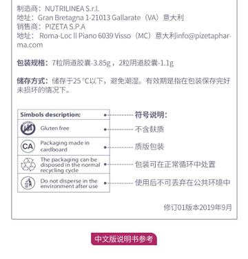 制造商：NUTRI LINE AS.r.l. 地址：Gran Bretagna 1-21013Galla rate(VA) 意大利 销售商：PI ZETAS.P.A 地址： Roma-LocIIPiano6039Visso(MC) 意大利info@pi zeta phar- ma.com 包装规格：7粒阴道胶囊-3.85g，2粒阴道胶囊-1.1g 储存方式：储存于25℃以下，避免潮湿。有效期是指在包装保存完好 未损坏的情况下。 Sim bols description： ● 符号说明： Gluten free -不含麸质 C A Packaging made in cardboard ● 质版包装 The packaging can be disposed in the normal 包装可在正常循环中处置 recycling cycle Do not disperse in the 使用后不可丢弃在公共环境中 environment after use 修订01版本2019年9月 中文版说明书参考 