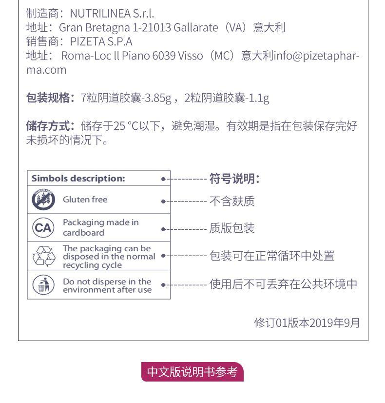 制造商：NUTRI LINE AS.r.l. 地址：Gran Bretagna 1-21013Galla rate(VA) 意大利 销售商：PI ZETAS.P.A 地址： Roma-LocIIPiano6039Visso(MC) 意大利info@pi zeta phar- ma.com 包装规格：7粒阴道胶囊-3.85g，2粒阴道胶囊-1.1g 储存方式：储存于25℃以下，避免潮湿。有效期是指在包装保存完好 未损坏的情况下。 Sim bols description： ● 符号说明： Gluten free -不含麸质 C A Packaging made in cardboard ● 质版包装 The packaging can be disposed in the normal 包装可在正常循环中处置 recycling cycle Do not disperse in the 使用后不可丢弃在公共环境中 environment after use 修订01版本2019年9月 中文版说明书参考 