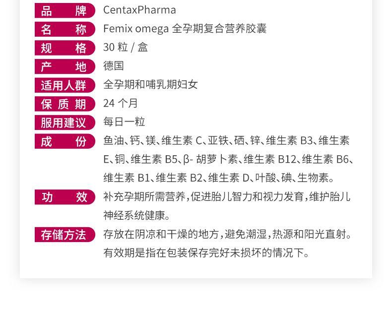 品 牌 Cen tax Pharma 名 称 Fe mix omega全孕期复合营养胶囊 规 格 30粒/盒 产 地 德国 适用人群 全孕期和哺乳期妇女 保质期 24个月 服用建议 每日一粒 成 份 鱼油、钙、镁、维生素C、亚铁、硒、锌、维生素B3、维生素 E、铜、维生素B5、β-胡萝卜素、维生素B12、维生素B6、 维生素B1、维生素B2、维生素D、叶酸、碘、生物素。 功 效 补充孕期所需营养,促进胎儿智力和视力发育,维护胎儿 神经系统健康。 存储方法 存放在阴凉和干燥的地方,避免潮湿,热源和阳光直射。 有效期是指在包装保存完好未损坏的情况下。 