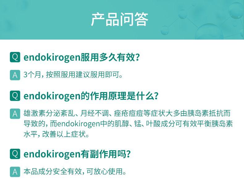 产品问答 end oki rogen服用多久有效? A 3个月,按照服用建议服用即可。 end oki rogen的作用原理是什么? A 雄激素分泌紊乱、月经不调、痤疮痘痘等症状大多由胰岛素抵抗而 导致的, 而end oki rogen中的肌醇、锰、叶酸成分可有效平衡胰岛素 水平,改善以上症状。 end oki rogen有副作用吗? A 本品成分安全有效,可放心使用。 