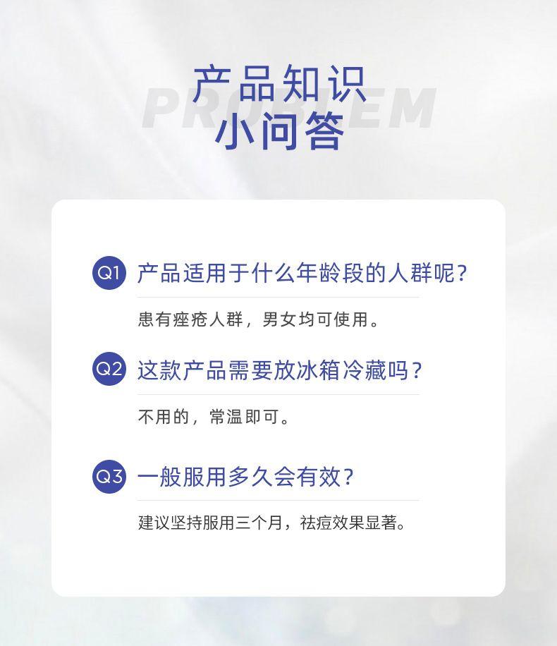 产品知识 P EM 小问答 Q 产品适用于什么年龄段的人群呢? 患有痤疮人群,男女均可使用。 Q2 这款产品需要放冰箱冷藏吗? 不用的,常温即可。 Q3 一般服用多久会有效? 建议坚持服用三个月,祛痘效果显著。 