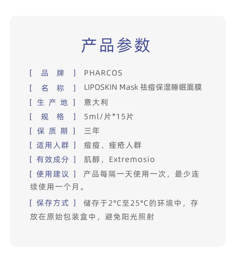 产品参数 [品 牌 ] PH ARCOS [名 称] LIPO SKIN Mask祛痘保湿睡眠面膜 [生产地] 意大利 [ 规 格] 5ml/片*15片 [保质期] 三年 [适用人群] 痘痘、痤疮人群 [有效成分] 肌醇, Extremos io [使用建议]产品每隔一天使用一次,最少连 续使用一个月。 [保存方式]储存于2°C至25°C的环境中,存 放在原始包装盒中,避免阳光照射 