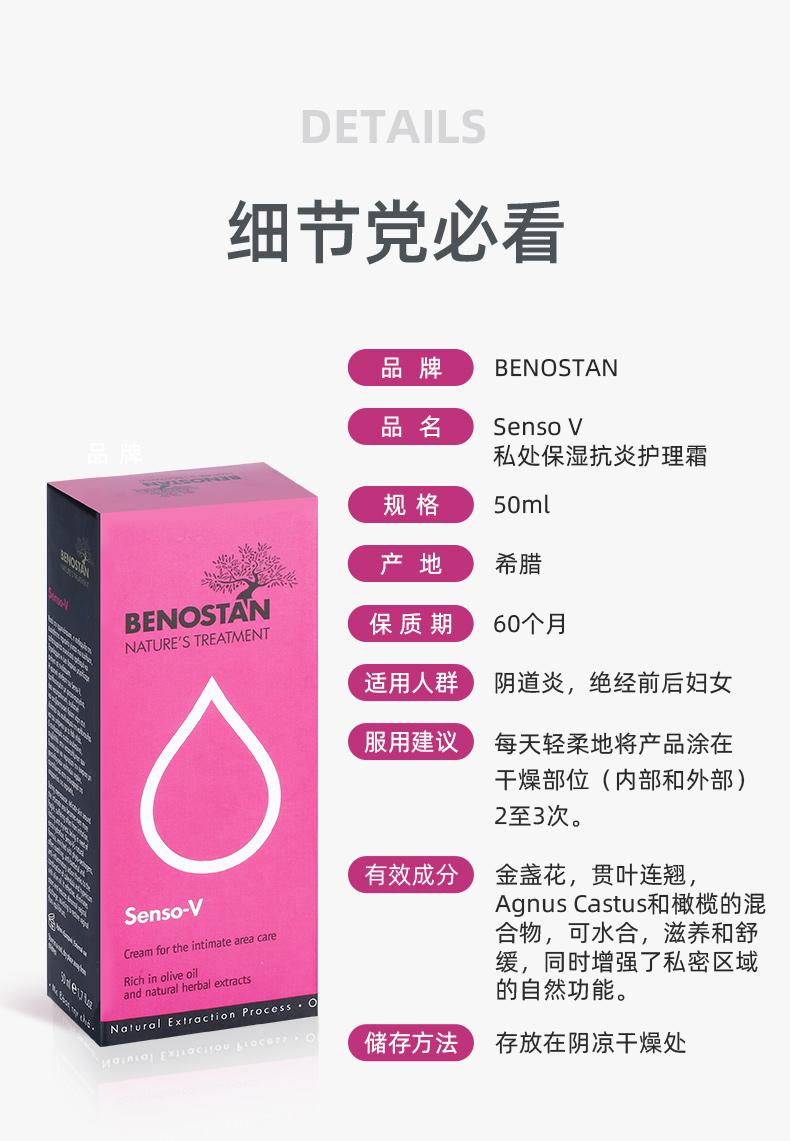 DETAILS 细节党必看 品牌 BE NO STAN 品名 Senso V 私处保湿抗炎护理霜 规格 50ml 产 地 希腊 BE NO STAN 保质期 60个月 NATURE'S TREATMENT 适用人群 阴道炎，绝经前后妇女 服用建议 每天轻柔地将产品涂在 干燥部位(内部和外部) 2至3次。 有效成分 金盏花，贯叶连翘， Senso-V Agnus Castus和橄榄的混 Cream for the intimate area care 合物，可水合，滋养和舒 缓，同时增强了私密区域 Rich in olive oil and natural herbal extracts 的自然功能。 Natural Extraction Process.o 储存方法 存放在阴凉干燥处 Mo in Lo EX ac ou bloc oz. 