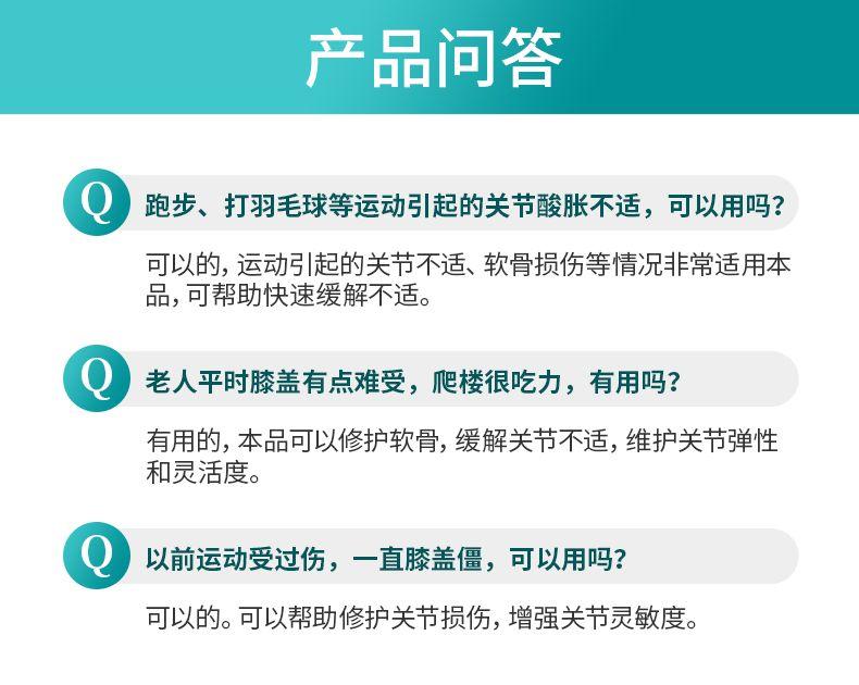 产品问答 跑步、打羽毛球等运动引起的关节酸胀不适,可以用吗? 可以的,运动引起的关节不适、软骨损伤等情况非常适用本 品,可帮助快速缓解不适。 老人平时膝盖有点难受,爬楼很吃力,有用吗? 有用的,本品可以修护软骨,缓解关节不适,维护关节弹性 和灵活度。 以前运动受过伤,一直膝盖僵,可以用吗? 可以的。可以帮助修护关节损伤,增强关节灵敏度。 