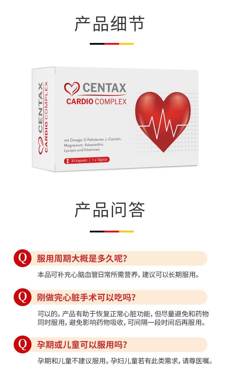 产品细节 X X ) CEN TAX CARDIO COMPLEX mit Omega-3-Fett s duren, L-Car nitin, Magnesium, Astaxanthin, Lyco pin und Vitamin en 30Kapseln1xTaih 产品问答 服用周期大概是多久呢? 本品可补充心脑血管日常所需营养,建议可以长期服用。 刚做完心脏手术可以吃吗? 可以的。产品有助于恢复正常心脏功能,但尽量避免和药物 同时服用,避免影响药物吸收,可间隔一段时间后再服用。 Q 孕期或儿童可以服用吗? 孕期和儿童不建议服用。孕妇儿童若有此类需求,请尊医嘱。 