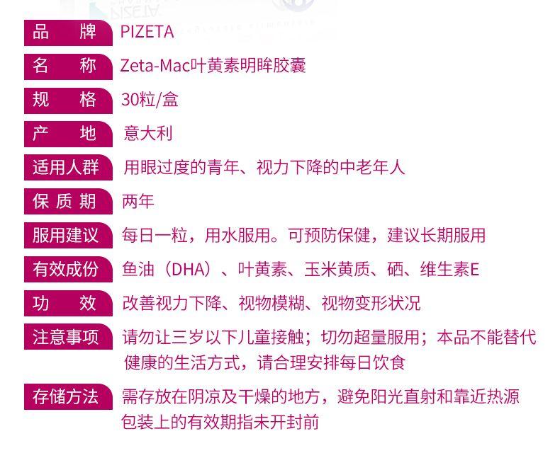 品 牌 PI ZETA 名 称 Zeta-Mac叶黄素明眸胶囊 规 格 30粒/盒 产 地 意大利 适用人群 用眼过度的青年、视力下降的中老年人 保质期 两年 服用建议 每日一粒,用水服用。可预防保健,建议长期服用 有效成份 鱼油(DHA) 、叶黄素、玉米黄质、硒、维生素E 功 效 改善视力下降、视物模糊、视物变形状况 注意事项 请勿让三岁以下儿童接触;切勿超量服用;本品不能替代 健康的生活方式,请合理安排每日饮食 存储方法 需存放在阴凉及干燥的地方,避免阳光直射和靠近热源 包装上的有效期指未开封前 