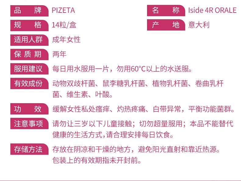 品 牌 PI ZETA 名 称 Iside4RORALE 规 格 14粒/盒 产 地 意大利 适用人群 成年女性 保质期 两年 服用建议 每日用水服用一片，勿用60℃以上的水送服。 有效成份 动物双歧杆菌、鼠李糖乳杆菌、植物乳杆菌、卷曲乳杆 菌、维生素、叶酸。 功 效 缓解女性私处瘙痒、灼热疼痛、白带异常，平衡功能菌群。 注意事项 请勿让三岁以下儿童接触；切勿超量服用；本品不能替代 健康的生活方式，请合理安排每日饮食。 存储方法 存放在阴凉和干燥的地方，避免阳光直射和靠近热源。 包装上的有效期指未开封前。 