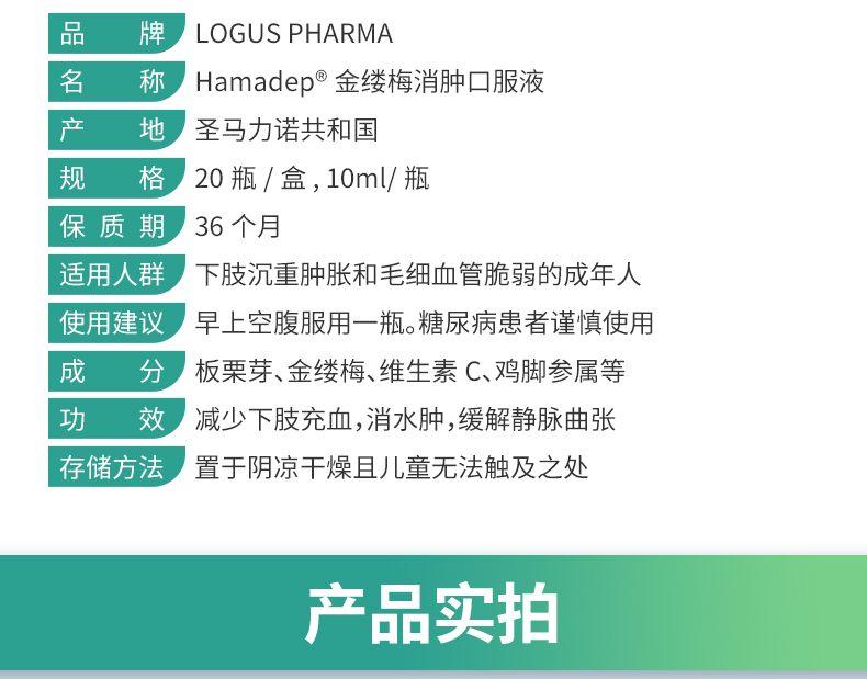 品 牌 LOG US PHARMA 名 称 Hama dep°金缕梅消肿口服液 产 地 圣马力诺共和国 规 格 20瓶/盒,10ml/瓶 保质期 36个月 适用人群 下肢沉重肿胀和毛细血管脆弱的成年人 使用建议 早上空腹服用一瓶。糖尿病患者谨慎使用 成 分 板栗芽、金缕梅、维生素C、鸡脚参属等 功 效 减少下肢充血,消水肿,缓解静脉曲张 存储方法 置于阴凉干燥且儿童无法触及之处 产品实拍 