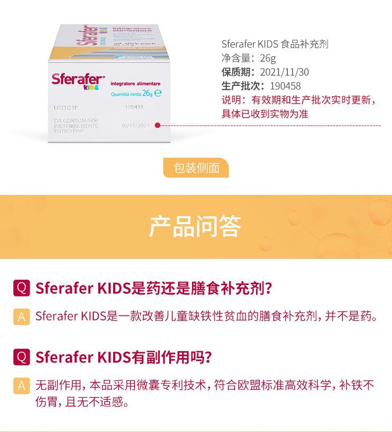 舞 BI一二 Sfera fer KIDS食品补充剂 净含量:26g Sfera fer integrator e alimentare 生产批次:190458 保质期:2021/11/30 Quantanett26ge 说明:有效期和生产批次实时更新, LOTT ON 190458 具体已收到实物为准 BACON SU MARS 30/11/2021 INTRO HN 包装侧面 产品问答 一 Sfera fer KIDS是药还是膳食补充剂? Sfera fer KIDS是一款改善儿童缺铁性贫血的膳食补充剂, 并不是药。 Sfera fer KIDS有副作用吗? 无副作用,本品采用微囊专利技术,符合欧盟标准高效科学,补铁不 伤胃,且无不适感。 