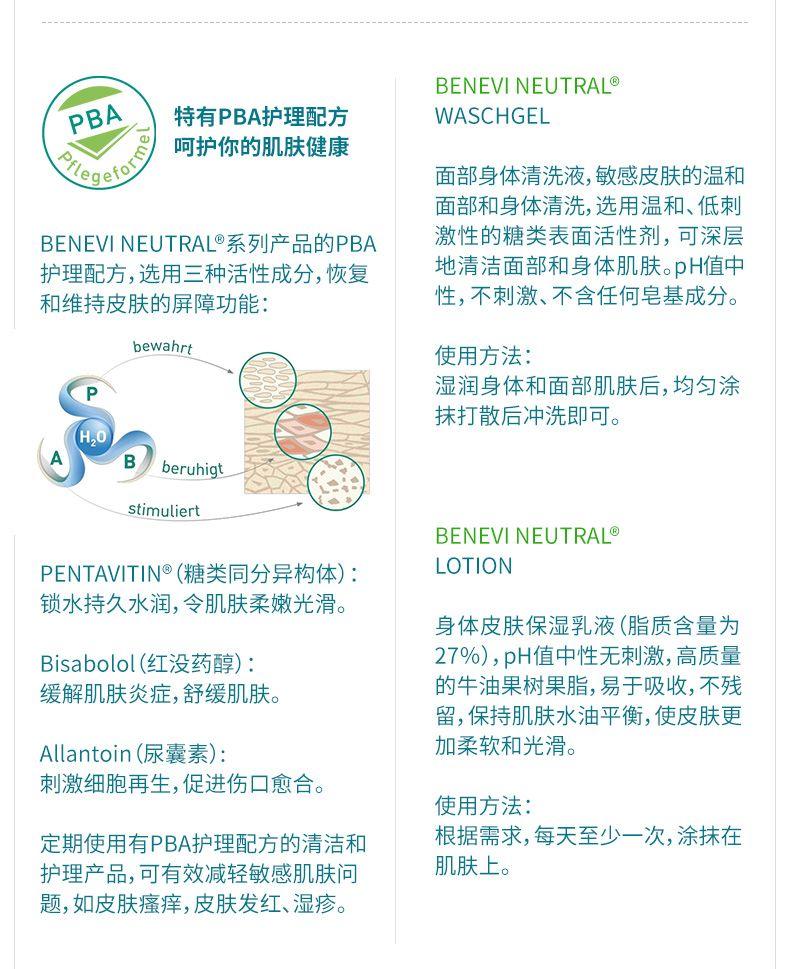 BE NEVI NEUTRAL PBA 特有PBA护理配方 WAS CH GEL Pfy ge for 呵护你的肌肤健康 面部身体清洗液,敏感皮肤的温和 面部和身体清洗,选用温和、低刺 BE NEVI NEUTRAL系列产品的PBA 激性的糖类表面活性剂,可深层 护理配方,选用三种活性成分,恢复 地清洁面部和身体肌肤。pH值中 和维持皮肤的屏障功能: 性,不刺激、不含任何皂基成分。 be wa hrt 使用方法: P 湿润身体和面部肌肤后,均匀涂 抹打散后冲洗即可。 H,o A B be ruhig t stimuli ert BE NEVI NEUTRAL PENTA V IT IN(糖类同分异构体) : LOTION 锁水持久水润,令肌肤柔嫩光滑。 身体皮肤保湿乳液(脂质含量为 Bi sabo lol(红没药醇) : 27%),pH值中性无刺激,高质量 缓解肌肤炎症,舒缓肌肤。 的牛油果树果脂,易于吸收,不残 留,保持肌肤水油平衡,使皮肤更 Allantoin(尿囊素) : 加柔软和光滑。 刺激细胞再生,促进伤口愈合。 使用方法: 定期使用有PBA护理配方的清洁和 根据需求,每天至少一次,涂抹在 护理产品,可有效减轻敏感肌肤问 肌肤上。 题,如皮肤瘙痒,皮肤发红、湿疹。 