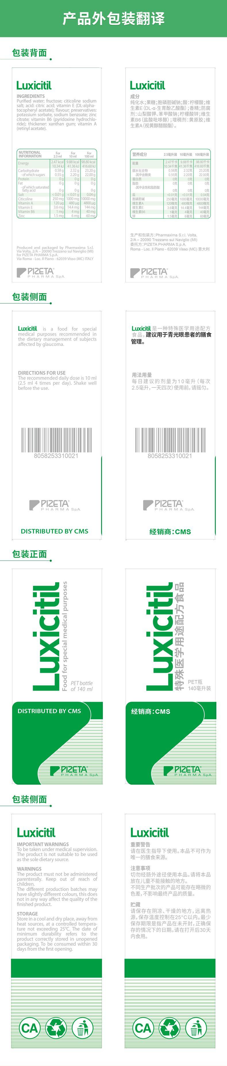 产品外包装翻译 包装背面 Lux ic itiL Luxi citi INGREDIENTS 成分 Purified water; fructose; citi co line sodium 纯化水;果糖;胞磷胆碱钠;酸:柠檬酸;维 salt; acid:citric acid; vitaminE(DL-alpha- tocopheryl acetate) ; flavour; preservatives: 生素E(DL-a-生育酚乙酸酯);香精;防腐 potassium sorbate, sodium benzoate; zinc 剂:山梨酸钾、苯甲酸钠;柠檬酸锌;维生 citrate; vitamin B 6(pyridoxine hydro chlo- 素B6(盐酸吡哆醇);增稠剂:黄原胶;维 ride) ; thickener:xanthan gum; vitaminA 生素A(视黄醇醋酸酯)。 (retinyl acetate) . NUTRITIONAL For For For INFORMATION 2.5ml 10ml 100ml 营养成分 2.5毫升装10毫升装100毫升装 Energy 2.47kcal 9.88kcal 98.80kcal 能量 2.7千卡 9.88千卡 98.80千卡 10.34kJ 41.36kJ 416.60kJ 10.34千焦 41.36千焦 416.60千焦 Carbohydrate 0.58g 2.32g 23.20g 碳水化合物 0.58克 2.32克 23.20克 -of which sugars 上 0.55g 2.20g 22.00g -其中含糖类 0.55克 2.20克 22.00克 Protein 0g 0g 0g 蛋白质 0克 0克 0克 Fat 0g 0g 0g 脂肪 0克 0克 0克 -gf which saturated -其中含饱和脂肪酸 fatty acid Ug 0g 0g 0克 0克 0克 Salt <0.01g <0.01g 0.04g 盐 <0.01克 0.01克 0.04克 Citi co line 250mg 1000mg 10000mg 磷胆碱 250毫克 1000毫克 10000毫克 VitaminA 120pg 480pg 4800pg 维生素A 120微克 480微克 4800微克 VitaminE 3.6mg 14.4mg 144mg 维生素E 3.6毫克 14.4毫克 144毫克 Vitamin B 6 1mg 4mg 40mg 维生素B6 1毫克 4毫克 40毫克 Zinc 1.5mg 6mg 60mg 锌 1.5毫克 国 6毫克 60毫克 生产和包装方:Pharm axim aS.r.l.Volta, 2/A-20090Trezzanosul Naviglio(MI) 委托方:PI ZETA PHARM AS.p.A. Produced and packaged by Pharm axim aS.r.l. Roma-Loc.ⅡPiano-62039Visso(MC) 意大利 Via Volta, 2/A-20090Trezzanosul Naviglio(MI) for PI ZETA PHARM AS.p.A. Via Roma-Loc.II Piano-62039Visso(MC) ITALY PI ZETA PI ZETA PHARM AS.pA PHARM AS.p.A 包装侧面 Lux ict il is a food for special Lux ic itil是一种特殊医学用途配方 medical purposes recommended in 食品,建议用于青光眼患者的膳食 the dietary management of subjects 管理。 affected by glaucoma. DIRECTIONS FOR USE 用法用量 The recommended daily doseis10ml (2.5ml 4 times per day) .Shake well 每日建议的剂量为10毫升(每次 before the use. 2.5毫升,一天四次)使用前,请摇匀。 8058253310021 8058253310021 PI ZETA PI ZETA PHARM AS.pA. PHARMA SpA. DISTRIBUTED BY CMS 经销商:CMS 包装正面 1 u ovE ooo PET bottle PET瓶 of140ml 140毫升装 DISTRIBUTED BY CMS 经销商:CMS PI ZETA PI ZETA PHARMA SpA. PHARM AS.pA 包装侧面 Luxi citi Luxi citi IMPORTANT WARNINGS 重要警告 To be taken under medical supervision. 请在医生指导下使用。本品不可作为 The product is not suitable to be used as the sole dietary source. 唯一的膳食来源。 WARNINGS 注意事项 The product must not be administered 切勿经肠外途径使用本品。请将本品 parenterally.Keep out of reach of 放在儿童不能接触的地方。 children. The different production batches may 不同生产批次的产品可能存在略微的 have slightly different colours, this does 色差,不影响最终产品的质量。 not in anyway affect the quality of the finished product. 贮藏 请保存在阴凉、干燥的地方,远离热 STORAGE Store in a cool and dry place, away from 源,保存温度控制在25°C以内。最少 heat sources, at a controlled tempera- 保存期限是指产品在未开封,正确保 ture not exceeding 25℃.The date of 存的情况下的日期。请在打开后30天 minimum durability refers to the 内食用。 product correctly stored in unopened packaging.To be consumed within 30 days from the first opening. CA CA 