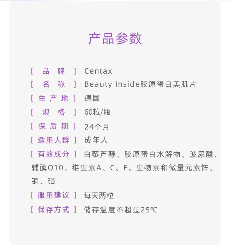产品参数 [ 品 牌 ] Cen tax [ 名 称 ] Beauty Inside胶原蛋白美肌片 [生产地] 德国 [规格] 60粒/瓶 [保质期] 24个月 [适用人群] 成年人 [有效成分]白藜芦醇、胶原蛋白水解物、玻尿酸、 辅酶Q10、维生素A、C、E、生物素和微量元素锌、 铜、硒 [服用建议] 每天两粒 [保存方式] 储存温度不超过25℃ 