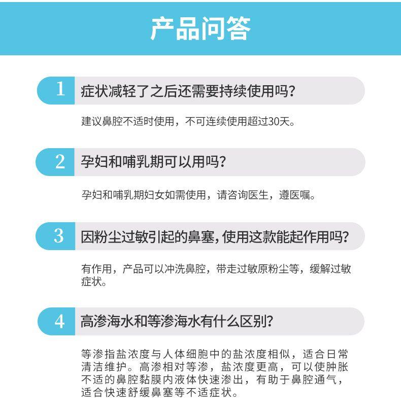 产品问答 1 症状减轻了之后还需要持续使用吗? 建议鼻腔不适时使用,不可连续使用超过30天。 2 孕妇和哺乳期可以用吗? 孕妇和哺乳期妇女如需使用,请咨询医生,遵医嘱。 3 因粉尘过敏引起的鼻塞,使用这款能起作用吗? 有作用,产品可以冲洗鼻腔,带走过敏原粉尘等,缓解过敏 症状。 4 高渗海水和等渗海水有什么区别? 等渗指盐浓度与人体细胞中的盐浓度相似,适合日常 清洁维护。高渗相对等渗,盐浓度更高,可以使肿胀 不适的鼻腔黏膜内液体快速渗出,有助于鼻腔通气, 适合快速舒缓鼻塞等不适症状。 