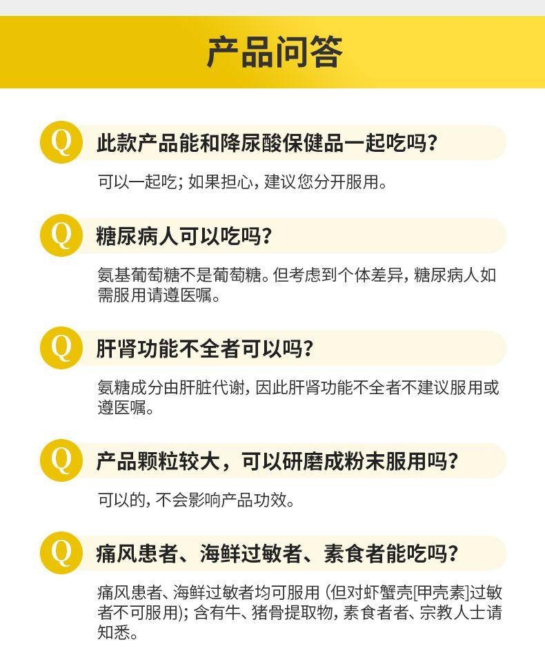 产品问答 此款产品能和降尿酸保健品一起吃吗? 可以一起吃;如果担心,建议您分开服用。 糖尿病人可以吃吗? 氨基葡萄糖不是葡萄糖。但考虑到个体差异,糖尿病人如 需服用请遵医嘱。 肝肾功能不全者可以吗? 氨糖成分由肝脏代谢,因此肝肾功能不全者不建议服用或 遵医嘱。 产品颗粒较大,可以研磨成粉末服用吗? 可以的,不会影响产品功效。 痛风患者、海鲜过敏者、素食者能吃吗? 痛风患者、海鲜过敏者均可服用(但对虾蟹壳[甲壳素]过敏 者不可服用);含有牛、猪骨提取物,素食者者、宗教人士请 知悉。 