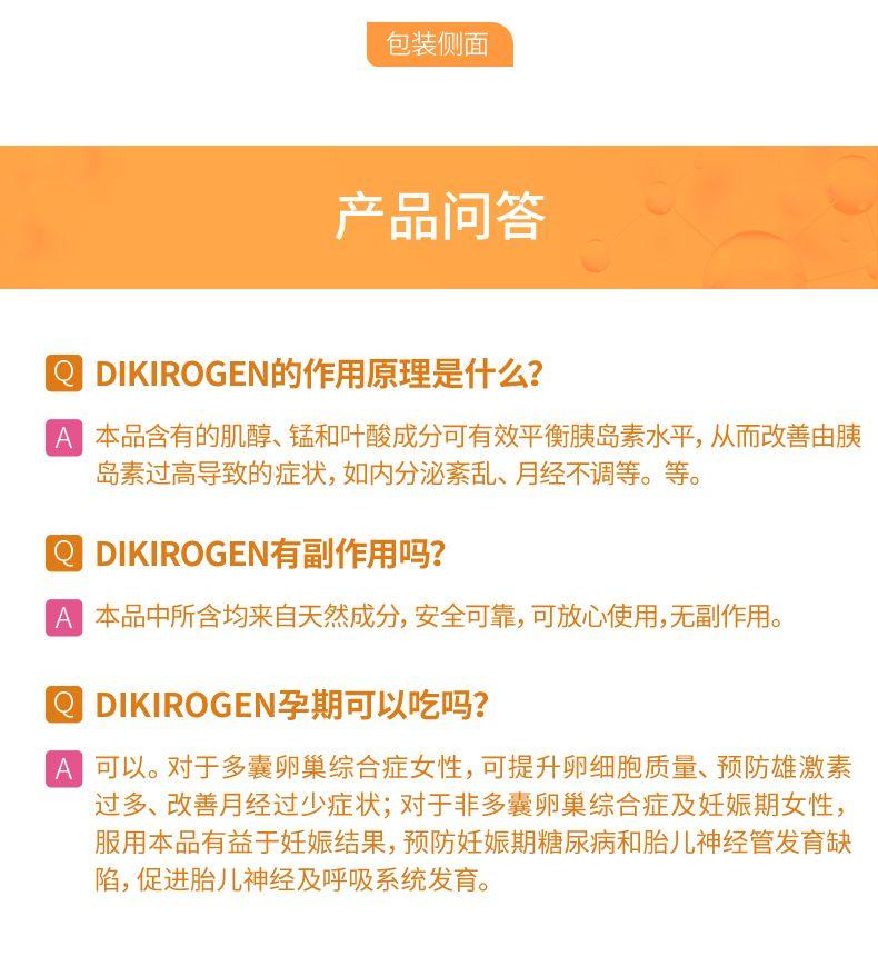 包装侧面 产品问答 DIKI ROGEN的作用原理是什么? 本品含有的肌醇、锰和叶酸成分可有效平衡胰岛素水平,从而改善由胰 岛素过高导致的症状,如内分泌紊乱、月经不调等。等。 DIKI ROGEN有副作用吗? A 本品中所含均来自天然成分,安全可靠,可放心使用,无副作用。 DIKI ROGEN孕期可以吃吗? 可以。对于多囊卵巢综合症女性,可提升卵细胞质量、预防雄激素 过多、改善月经过少症状;对于非多囊卵巢综合症及妊娠期女性, 服用本品有益于妊娠结果,预防妊娠期糖尿病和胎儿神经管发育缺 陷,促进胎儿神经及呼吸系统发育。 