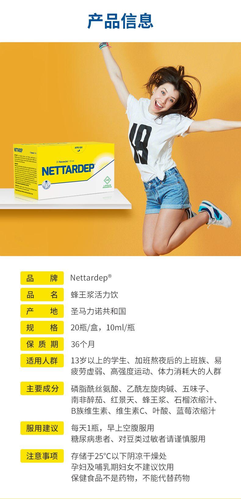 产品信息 AROu NTP 1mw ST TE NET TARDE P 品 牌 Net tarde p 品 名 蜂王浆活力饮 产 地 圣马力诺共和国 规 格 20瓶/盒,10ml/瓶 保质期 36个月 适用人群 13岁以上的学生、加班熬夜后的上班族、易 疲劳虚弱、高强度运动、体力消耗大的人群 主要成分 磷脂酰丝氨酸、乙酰左旋肉碱、五味子、 南非醉茄、红景天、蜂王浆、石榴浓缩汁、 B族维生素、维生素C、叶酸、蓝莓浓缩汁 服用建议 每天1瓶,早上空腹服用 糖尿病患者、对豆类过敏者请谨慎服用 注意事项 存储于25℃以下阴凉干燥处 孕妇及哺乳期妇女不建议饮用 保健食品不是药物,不能代替药物 