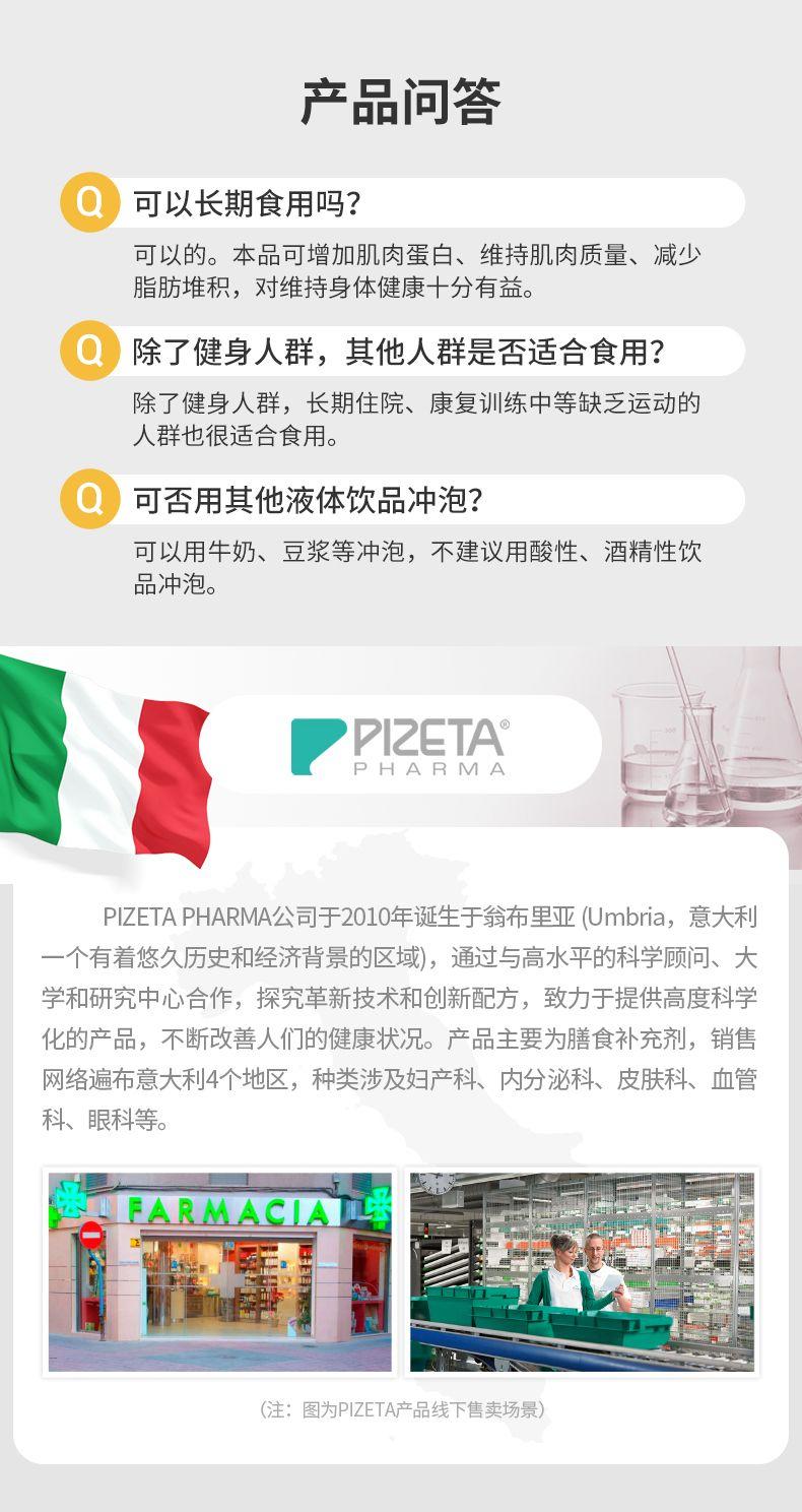 产品问答 可以长期食用吗? 可以的。本品可增加肌肉蛋白、维持肌肉质量、减少 脂肪堆积,对维持身体健康十分有益。 除了健身人群,其他人群是否适合食用? 除了健身人群,长期住院、康复训练中等缺乏运动的 人群也很适合食用。 可否用其他液体饮品冲泡? 可以用牛奶、豆浆等冲泡,不建议用酸性、酒精性饮 品冲泡。 PI ZETA PHARMA PI ZETA PHARMA公司于2010年诞生于翁布里亚(Umbria, 意大利 一个有着悠久历史和经济背景的区域),通过与高水平的科学顾问、大 学和研究中心合作,探究革新技术和创新配方,致力于提供高度科学 化的产品,不断改善人们的健康状况。产品主要为膳食补充剂,销售 网络遍布意大利4个地区,种类涉及妇产科、内分泌科、皮肤科、血管 科、眼科等。 FARMACI LE 号 (注:图为PI ZETA产品线下售卖场景) 